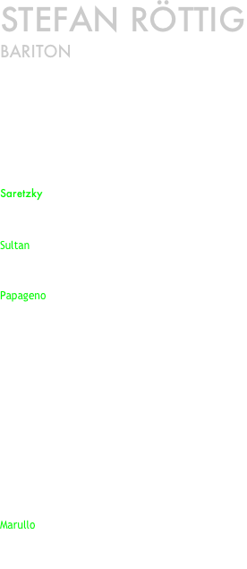 Stefan Röttig
Bariton




In der Spielzeit 2012/2013 im
Saarländischen Staatstheater Saarbrücken 
zu sehen als: 


Saretzky in EUGEN ONEGIN
(Peter Tschaikowsky)
Wiederaufnahme am 22. September 2012

Sultan in  ALADIN  UND DIE WUNDERLAMPE 
(Nino Rota) 
Premiere am 20. Oktober  2012

Papageno in DIE ZAUBERFLÖTE
(Wolfgang Amadeus Mozart) 
Wiederaufnahme  am 3. November 2012 

OPERETTENGALA
Première am 31. Dezember 12012




Oper ausser Haus: 
(wegen Umbau der Bühnentechnik)


OPERATION ORCHESTER.OPER OHNE SÄNGER
Première am 16. März 2013
in der Alten Schmelz in Sankt Ingbert

Marullo in RIGOLETTO 
(Guiseppe Verdi) 
Premiere am 27. APRIL 2013 
im Weltkulturerbe Völklinger Hütte

















